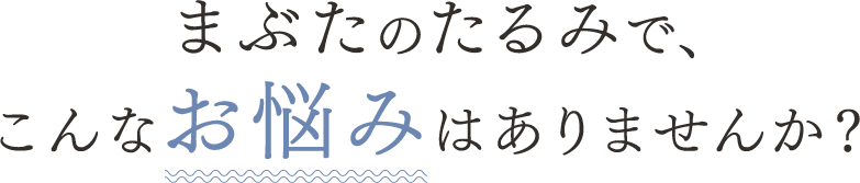 まぶたのたるみで、こんなお悩みはありませんか？