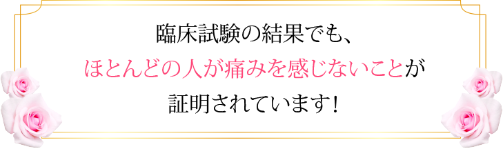 臨床試験の結果でも、ほとんどの人が痛みを感じないことが証明されています！