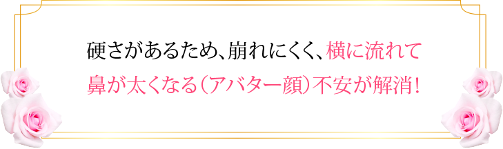 硬さがあるため、崩れにくく、横に流れて鼻が太くなる（アバター顔）不安が解消！