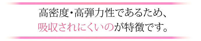 高密度・高弾力性であるため、吸収されにくいのが特徴です。