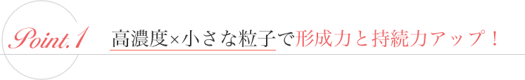 1. 高濃度×小さな粒子で形成力と持続力アップ！