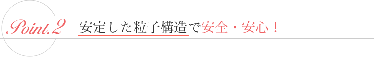 2. 安定した粒子構造で安全・安心！